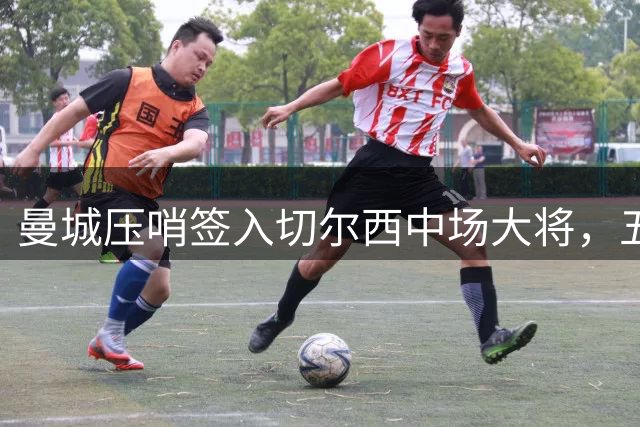 曼城压哨签入切尔西中场大将，五年合同锁定未来