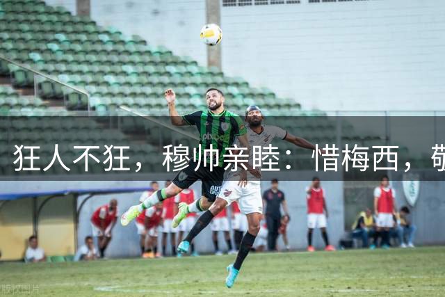 狂人不狂，穆帅亲睦：惜梅西，敬佩工，劝“蛛”回头